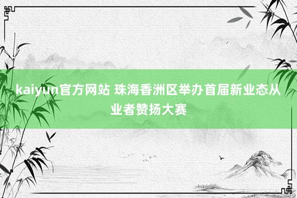 kaiyun官方网站 珠海香洲区举办首届新业态从业者赞扬大赛