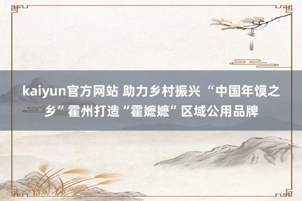 kaiyun官方网站 助力乡村振兴 “中国年馍之乡”霍州打造“霍嬷嬷”区域公用品牌