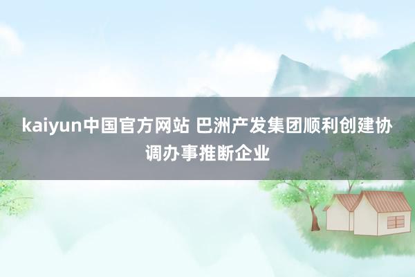 kaiyun中国官方网站 巴洲产发集团顺利创建协调办事推断企业