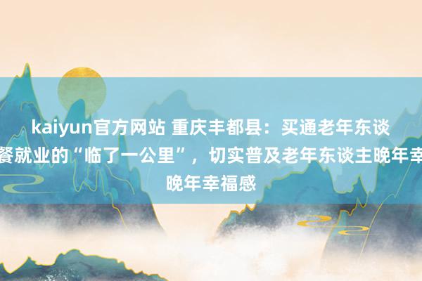 kaiyun官方网站 重庆丰都县：买通老年东谈主就餐就业的“临了一公里”，切实普及老年东谈主晚年幸福感