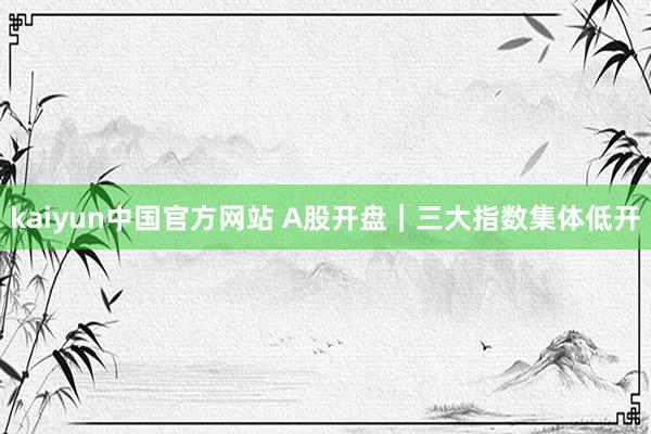 kaiyun中国官方网站 A股开盘｜三大指数集体低开