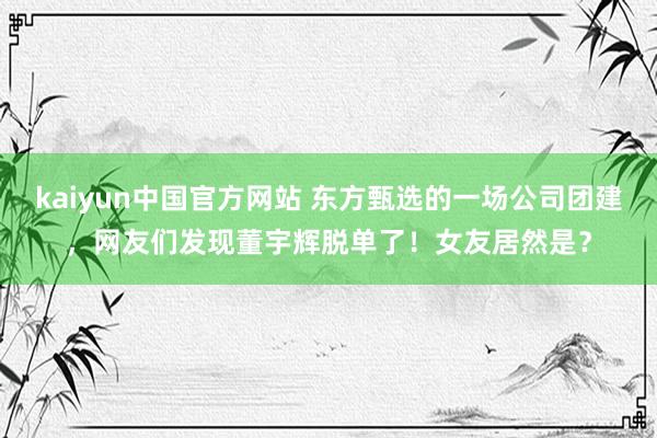 kaiyun中国官方网站 东方甄选的一场公司团建，网友们发现董宇辉脱单了！女友居然是？