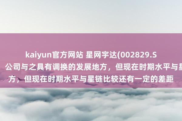 kaiyun官方网站 星网宇达(002829.SZ)：对标马斯克的星链，公司与之具有调换的发展地方，但现在时期水平与星链比较还有一定的差距