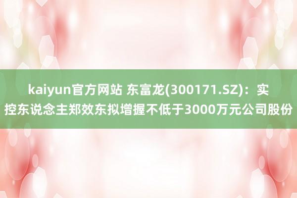 kaiyun官方网站 东富龙(300171.SZ)：实控东说念主郑效东拟增握不低于3000万元公司股份