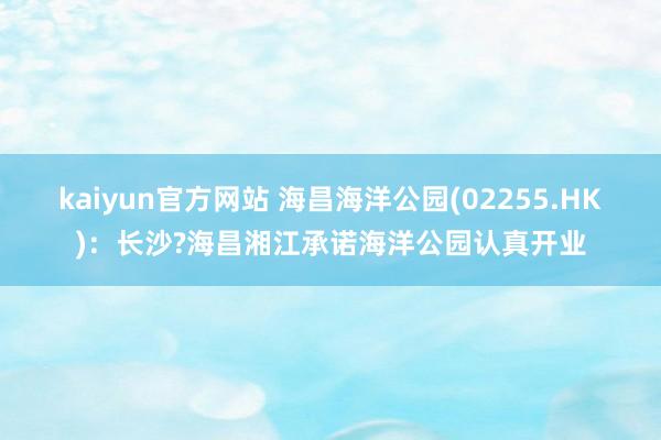 kaiyun官方网站 海昌海洋公园(02255.HK)：长沙?海昌湘江承诺海洋公园认真开业