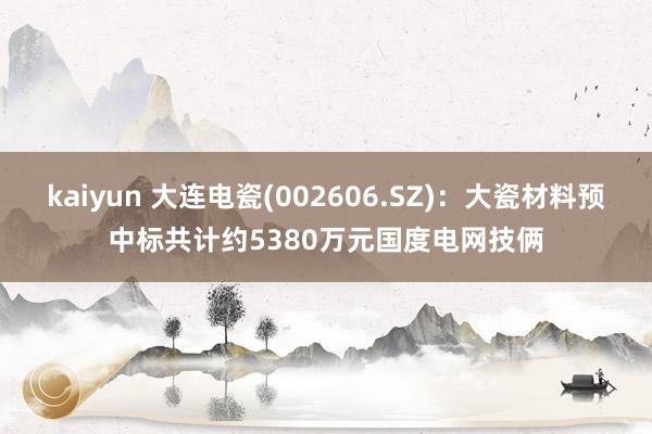 kaiyun 大连电瓷(002606.SZ)：大瓷材料预中标共计约5380万元国度电网技俩