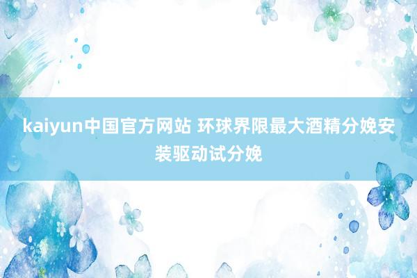 kaiyun中国官方网站 环球界限最大酒精分娩安装驱动试分娩