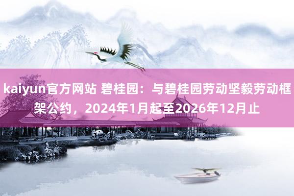 kaiyun官方网站 碧桂园：与碧桂园劳动坚毅劳动框架公约，2024年1月起至2026年12月止