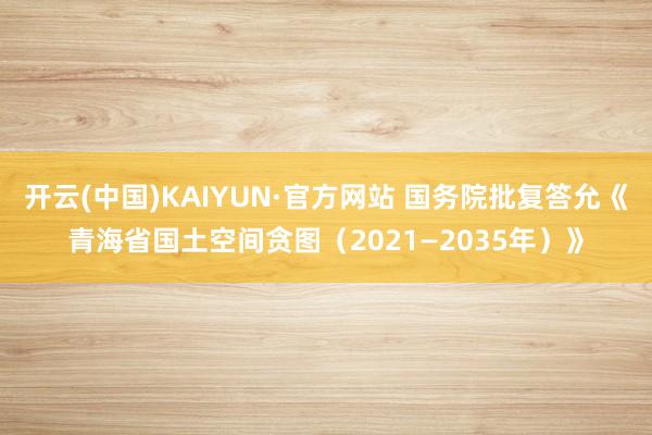 开云(中国)KAIYUN·官方网站 国务院批复答允《青海省国土空间贪图（2021—2035年）》