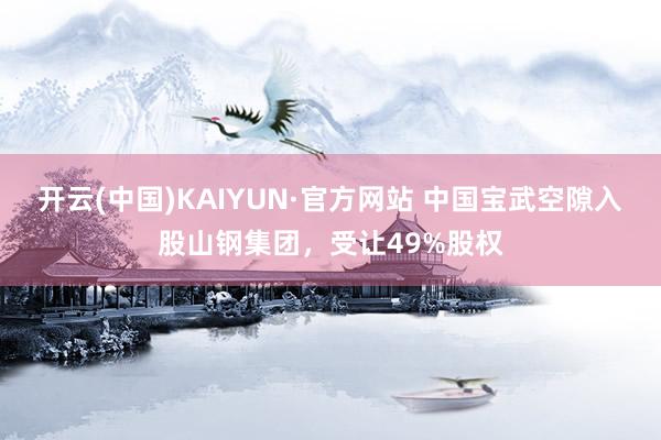 开云(中国)KAIYUN·官方网站 中国宝武空隙入股山钢集团，受让49%股权