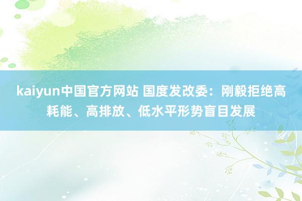 kaiyun中国官方网站 国度发改委：刚毅拒绝高耗能、高排放、低水平形势盲目发展
