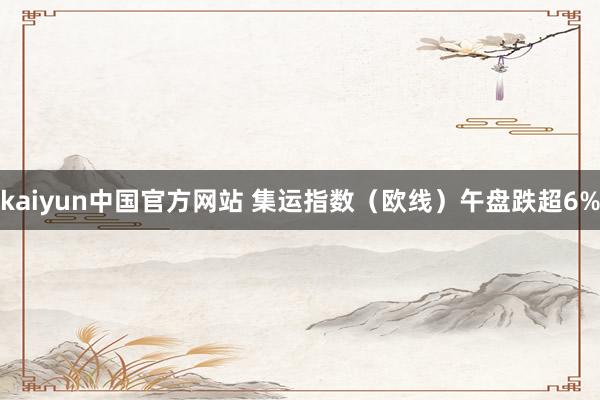 kaiyun中国官方网站 集运指数（欧线）午盘跌超6%