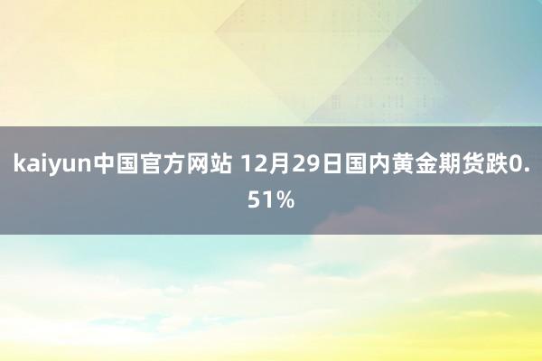 kaiyun中国官方网站 12月29日国内黄金期货跌0.51%