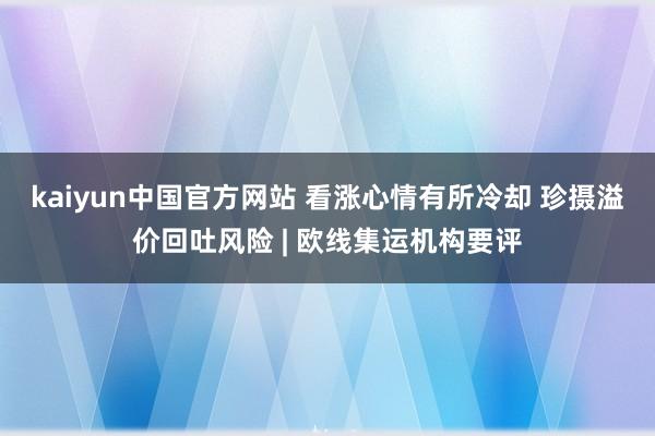 kaiyun中国官方网站 看涨心情有所冷却 珍摄溢价回吐风险 | 欧线集运机构要评