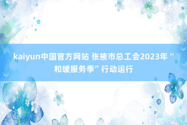 kaiyun中国官方网站 张掖市总工会2023年“和缓服务季”行动运行