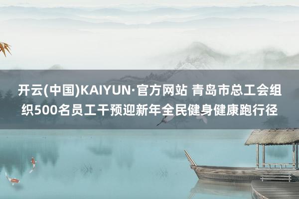 开云(中国)KAIYUN·官方网站 青岛市总工会组织500名员工干预迎新年全民健身健康跑行径