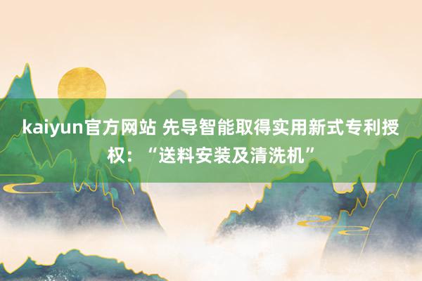 kaiyun官方网站 先导智能取得实用新式专利授权：“送料安装及清洗机”