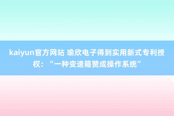 kaiyun官方网站 瑜欣电子得到实用新式专利授权：“一种变速箱赞成操作系统”