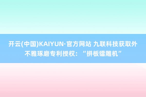 开云(中国)KAIYUN·官方网站 九联科技获取外不雅琢磨专利授权：“拼板镭雕机”