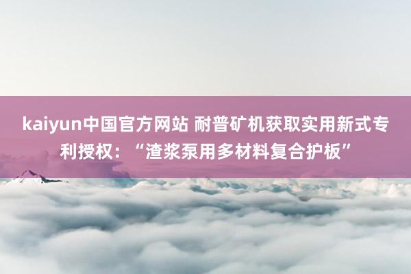 kaiyun中国官方网站 耐普矿机获取实用新式专利授权：“渣浆泵用多材料复合护板”