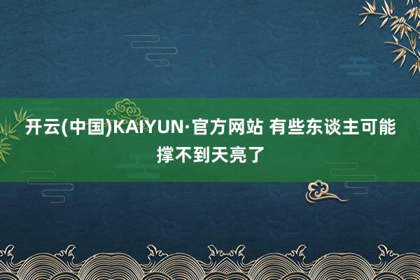 开云(中国)KAIYUN·官方网站 有些东谈主可能撑不到天亮了
