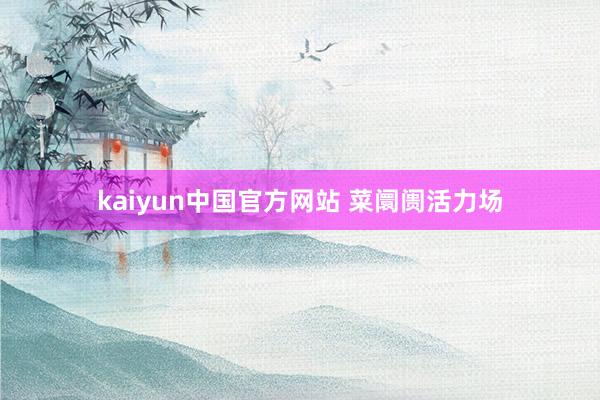 kaiyun中国官方网站 菜阛阓活力场