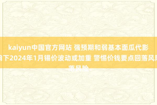 kaiyun中国官方网站 强预期和弱基本面瓜代影响下2024年1月锡价波动或加重 警惕价钱要点回落风险