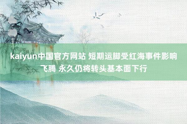 kaiyun中国官方网站 短期运脚受红海事件影响飞腾 永久仍将转头基本面下行