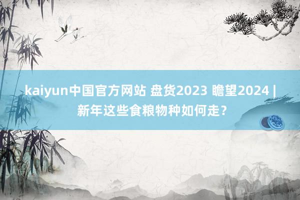 kaiyun中国官方网站 盘货2023 瞻望2024 | 新年这些食粮物种如何走？