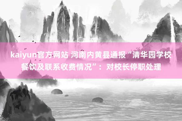 kaiyun官方网站 河南内黄县通报“清华园学校餐饮及联系收费情况”：对校长停职处理