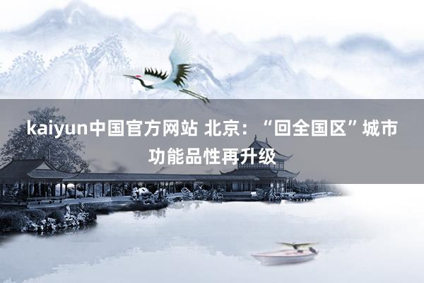 kaiyun中国官方网站 北京：“回全国区”城市功能品性再升级