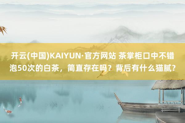 开云(中国)KAIYUN·官方网站 茶掌柜口中不错泡50次的白茶，简直存在吗？背后有什么猫腻？