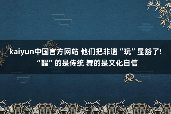 kaiyun中国官方网站 他们把非遗“玩”显豁了! “醒”的是传统 舞的是文化自信