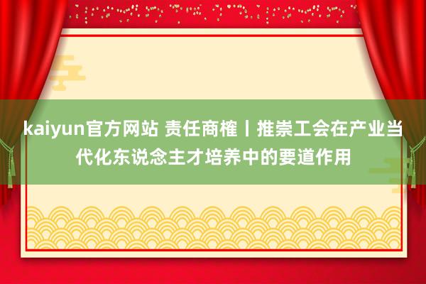 kaiyun官方网站 责任商榷丨推崇工会在产业当代化东说念主才培养中的要道作用