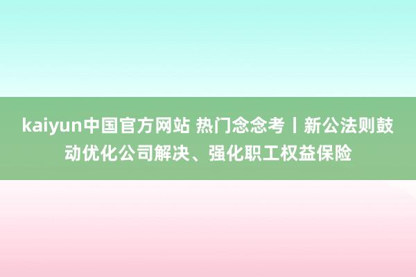 kaiyun中国官方网站 热门念念考丨新公法则鼓动优化公司解决、强化职工权益保险