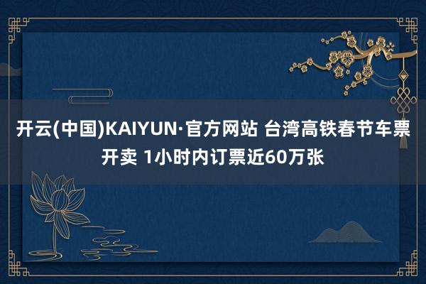 开云(中国)KAIYUN·官方网站 台湾高铁春节车票开卖 1小时内订票近60万张