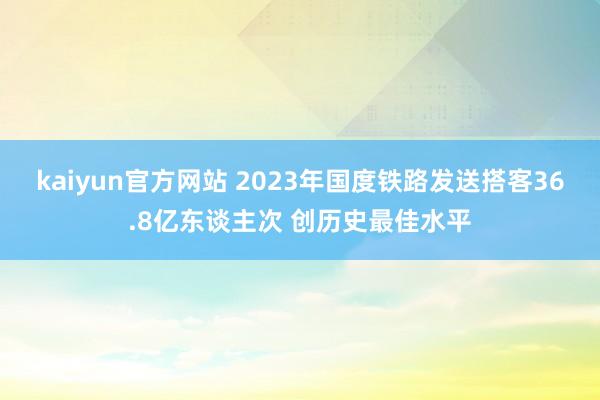 kaiyun官方网站 2023年国度铁路发送搭客36.8亿东谈主次 创历史最佳水平