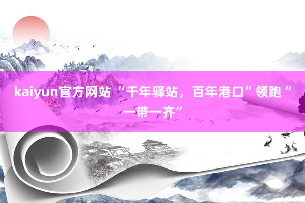 kaiyun官方网站 “千年驿站，百年港口”领跑“一带一齐”