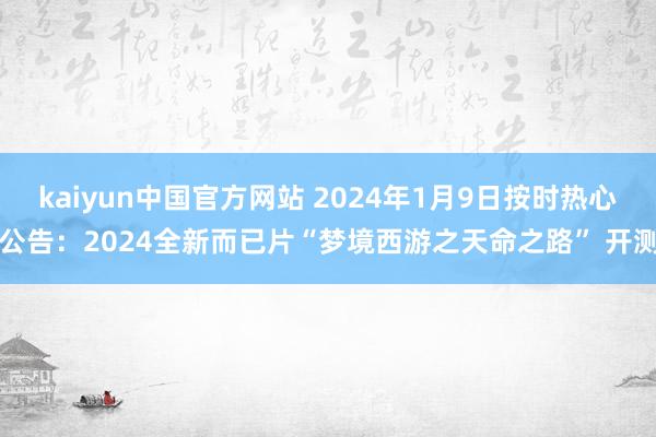 kaiyun中国官方网站 2024年1月9日按时热心公告：2024全新而已片“梦境西游之天命之路” 开测