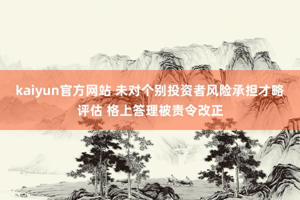 kaiyun官方网站 未对个别投资者风险承担才略评估 格上答理被责令改正
