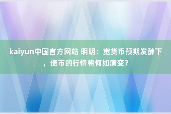 kaiyun中国官方网站 明明：宽货币预期发酵下，债市的行情将何如演变？