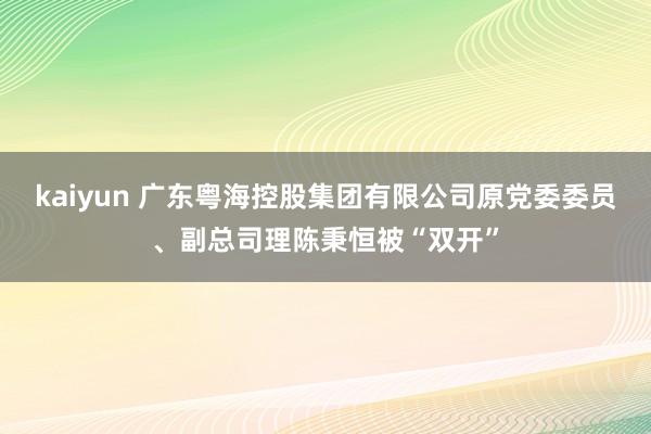 kaiyun 广东粤海控股集团有限公司原党委委员、副总司理陈秉恒被“双开”