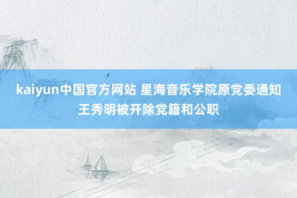 kaiyun中国官方网站 星海音乐学院原党委通知王秀明被开除党籍和公职