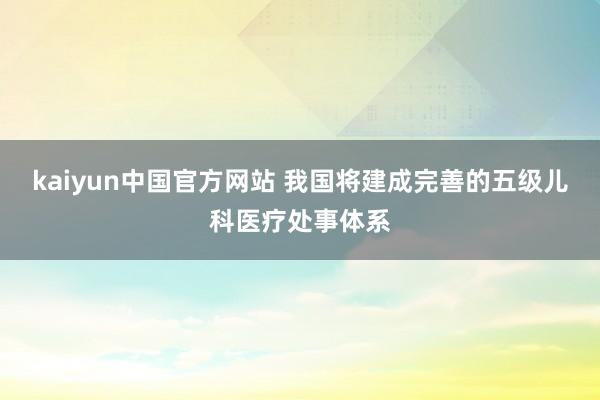 kaiyun中国官方网站 我国将建成完善的五级儿科医疗处事体系