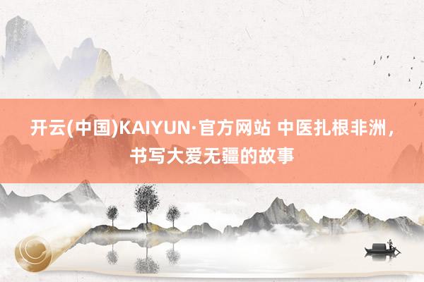 开云(中国)KAIYUN·官方网站 中医扎根非洲，书写大爱无疆的故事