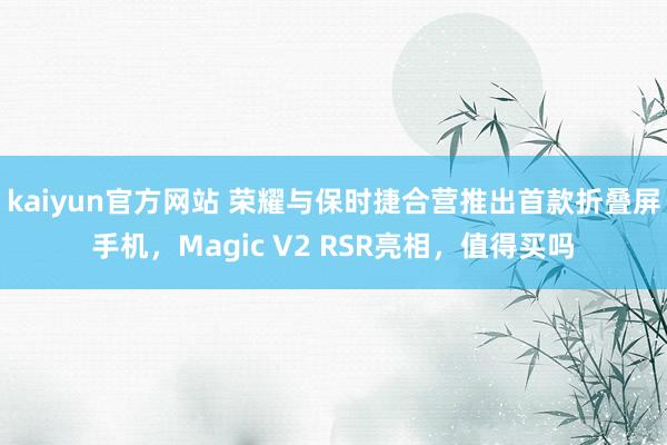 kaiyun官方网站 荣耀与保时捷合营推出首款折叠屏手机，Magic V2 RSR亮相，值得买吗