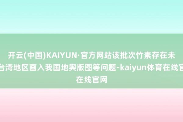 开云(中国)KAIYUN·官方网站该批次竹素存在未将台湾地区画入我国地舆版图等问题-kaiyun体育在线官网