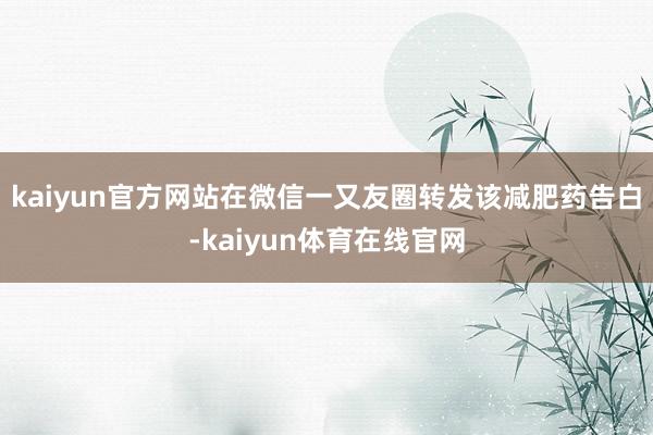 kaiyun官方网站在微信一又友圈转发该减肥药告白-kaiyun体育在线官网
