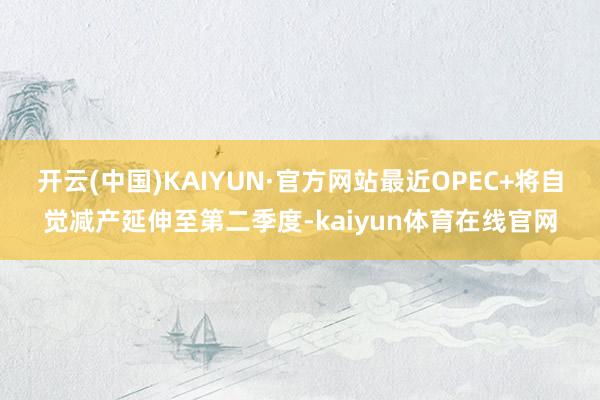 开云(中国)KAIYUN·官方网站最近OPEC+将自觉减产延伸至第二季度-kaiyun体育在线官网