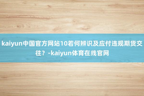 kaiyun中国官方网站10若何辨识及应付违规期货交往？-kaiyun体育在线官网